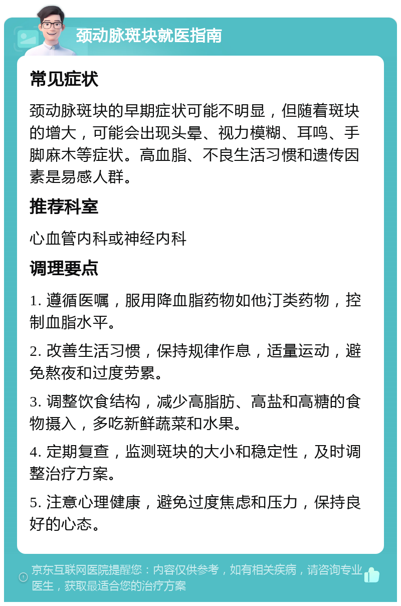 颈动脉斑块就医指南 常见症状 颈动脉斑块的早期症状可能不明显，但随着斑块的增大，可能会出现头晕、视力模糊、耳鸣、手脚麻木等症状。高血脂、不良生活习惯和遗传因素是易感人群。 推荐科室 心血管内科或神经内科 调理要点 1. 遵循医嘱，服用降血脂药物如他汀类药物，控制血脂水平。 2. 改善生活习惯，保持规律作息，适量运动，避免熬夜和过度劳累。 3. 调整饮食结构，减少高脂肪、高盐和高糖的食物摄入，多吃新鲜蔬菜和水果。 4. 定期复查，监测斑块的大小和稳定性，及时调整治疗方案。 5. 注意心理健康，避免过度焦虑和压力，保持良好的心态。