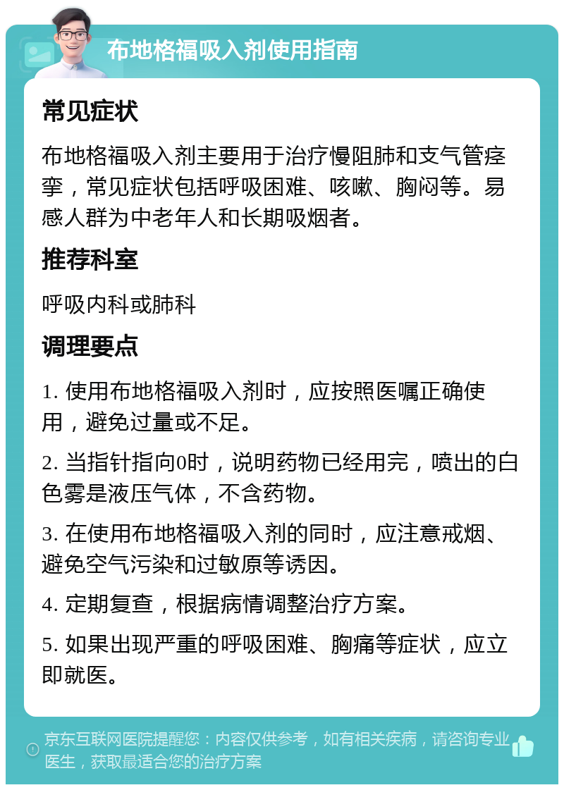 布地格福吸入剂使用指南 常见症状 布地格福吸入剂主要用于治疗慢阻肺和支气管痉挛，常见症状包括呼吸困难、咳嗽、胸闷等。易感人群为中老年人和长期吸烟者。 推荐科室 呼吸内科或肺科 调理要点 1. 使用布地格福吸入剂时，应按照医嘱正确使用，避免过量或不足。 2. 当指针指向0时，说明药物已经用完，喷出的白色雾是液压气体，不含药物。 3. 在使用布地格福吸入剂的同时，应注意戒烟、避免空气污染和过敏原等诱因。 4. 定期复查，根据病情调整治疗方案。 5. 如果出现严重的呼吸困难、胸痛等症状，应立即就医。