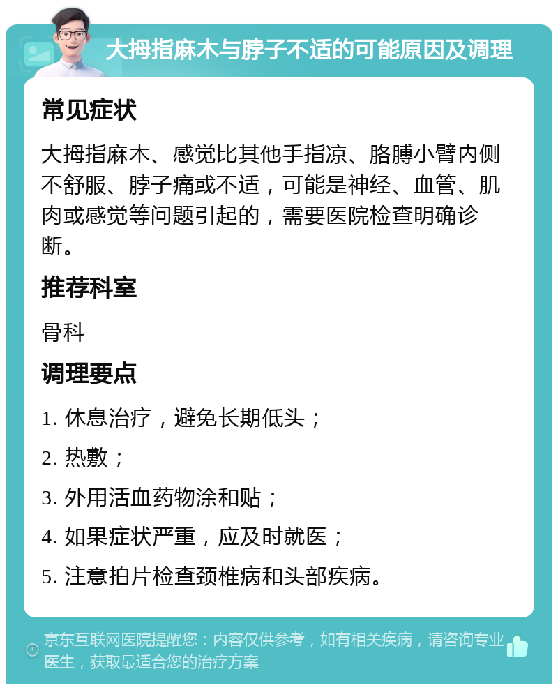 大拇指麻木与脖子不适的可能原因及调理 常见症状 大拇指麻木、感觉比其他手指凉、胳膊小臂内侧不舒服、脖子痛或不适，可能是神经、血管、肌肉或感觉等问题引起的，需要医院检查明确诊断。 推荐科室 骨科 调理要点 1. 休息治疗，避免长期低头； 2. 热敷； 3. 外用活血药物涂和贴； 4. 如果症状严重，应及时就医； 5. 注意拍片检查颈椎病和头部疾病。