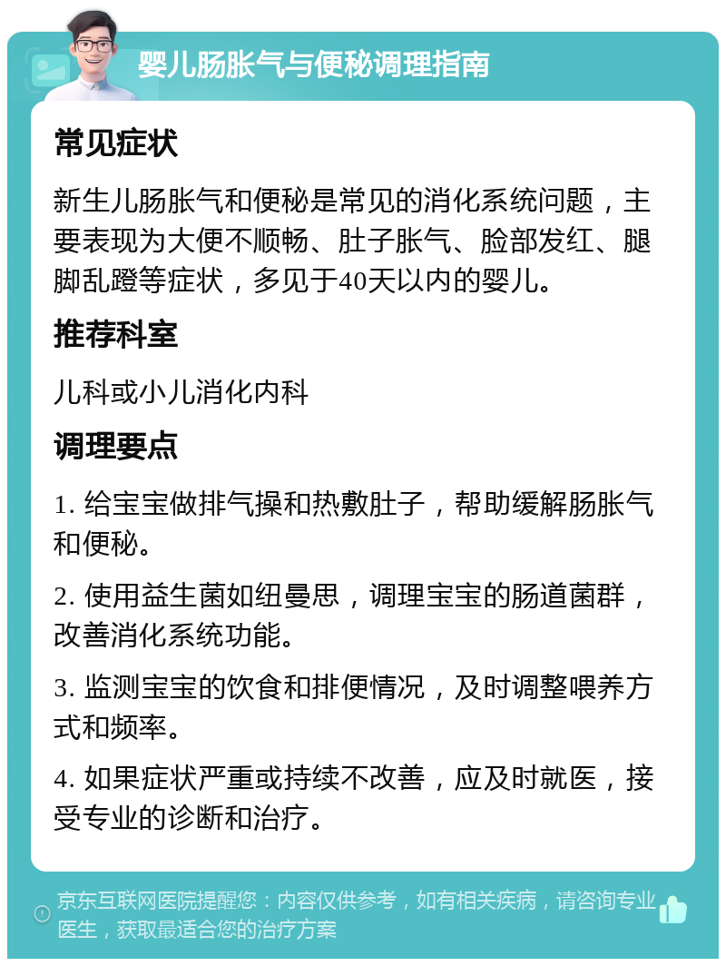 婴儿肠胀气与便秘调理指南 常见症状 新生儿肠胀气和便秘是常见的消化系统问题，主要表现为大便不顺畅、肚子胀气、脸部发红、腿脚乱蹬等症状，多见于40天以内的婴儿。 推荐科室 儿科或小儿消化内科 调理要点 1. 给宝宝做排气操和热敷肚子，帮助缓解肠胀气和便秘。 2. 使用益生菌如纽曼思，调理宝宝的肠道菌群，改善消化系统功能。 3. 监测宝宝的饮食和排便情况，及时调整喂养方式和频率。 4. 如果症状严重或持续不改善，应及时就医，接受专业的诊断和治疗。