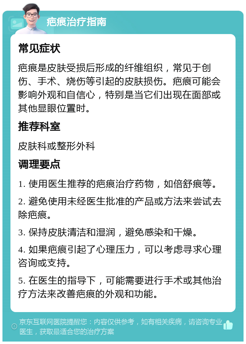 疤痕治疗指南 常见症状 疤痕是皮肤受损后形成的纤维组织，常见于创伤、手术、烧伤等引起的皮肤损伤。疤痕可能会影响外观和自信心，特别是当它们出现在面部或其他显眼位置时。 推荐科室 皮肤科或整形外科 调理要点 1. 使用医生推荐的疤痕治疗药物，如倍舒痕等。 2. 避免使用未经医生批准的产品或方法来尝试去除疤痕。 3. 保持皮肤清洁和湿润，避免感染和干燥。 4. 如果疤痕引起了心理压力，可以考虑寻求心理咨询或支持。 5. 在医生的指导下，可能需要进行手术或其他治疗方法来改善疤痕的外观和功能。