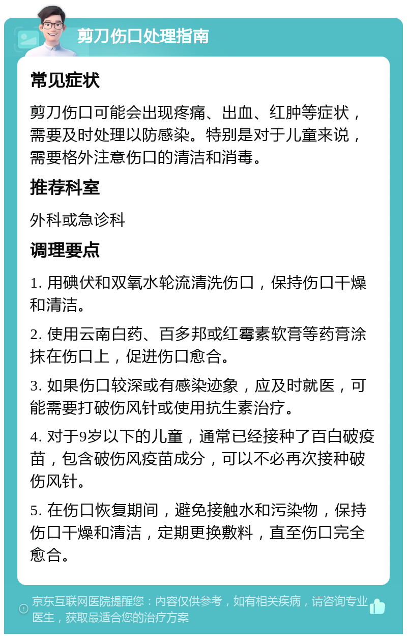 剪刀伤口处理指南 常见症状 剪刀伤口可能会出现疼痛、出血、红肿等症状，需要及时处理以防感染。特别是对于儿童来说，需要格外注意伤口的清洁和消毒。 推荐科室 外科或急诊科 调理要点 1. 用碘伏和双氧水轮流清洗伤口，保持伤口干燥和清洁。 2. 使用云南白药、百多邦或红霉素软膏等药膏涂抹在伤口上，促进伤口愈合。 3. 如果伤口较深或有感染迹象，应及时就医，可能需要打破伤风针或使用抗生素治疗。 4. 对于9岁以下的儿童，通常已经接种了百白破疫苗，包含破伤风疫苗成分，可以不必再次接种破伤风针。 5. 在伤口恢复期间，避免接触水和污染物，保持伤口干燥和清洁，定期更换敷料，直至伤口完全愈合。