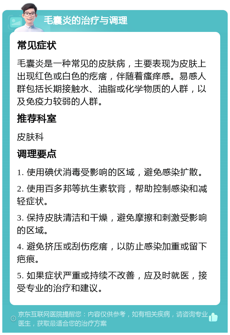 毛囊炎的治疗与调理 常见症状 毛囊炎是一种常见的皮肤病，主要表现为皮肤上出现红色或白色的疙瘩，伴随着瘙痒感。易感人群包括长期接触水、油脂或化学物质的人群，以及免疫力较弱的人群。 推荐科室 皮肤科 调理要点 1. 使用碘伏消毒受影响的区域，避免感染扩散。 2. 使用百多邦等抗生素软膏，帮助控制感染和减轻症状。 3. 保持皮肤清洁和干燥，避免摩擦和刺激受影响的区域。 4. 避免挤压或刮伤疙瘩，以防止感染加重或留下疤痕。 5. 如果症状严重或持续不改善，应及时就医，接受专业的治疗和建议。