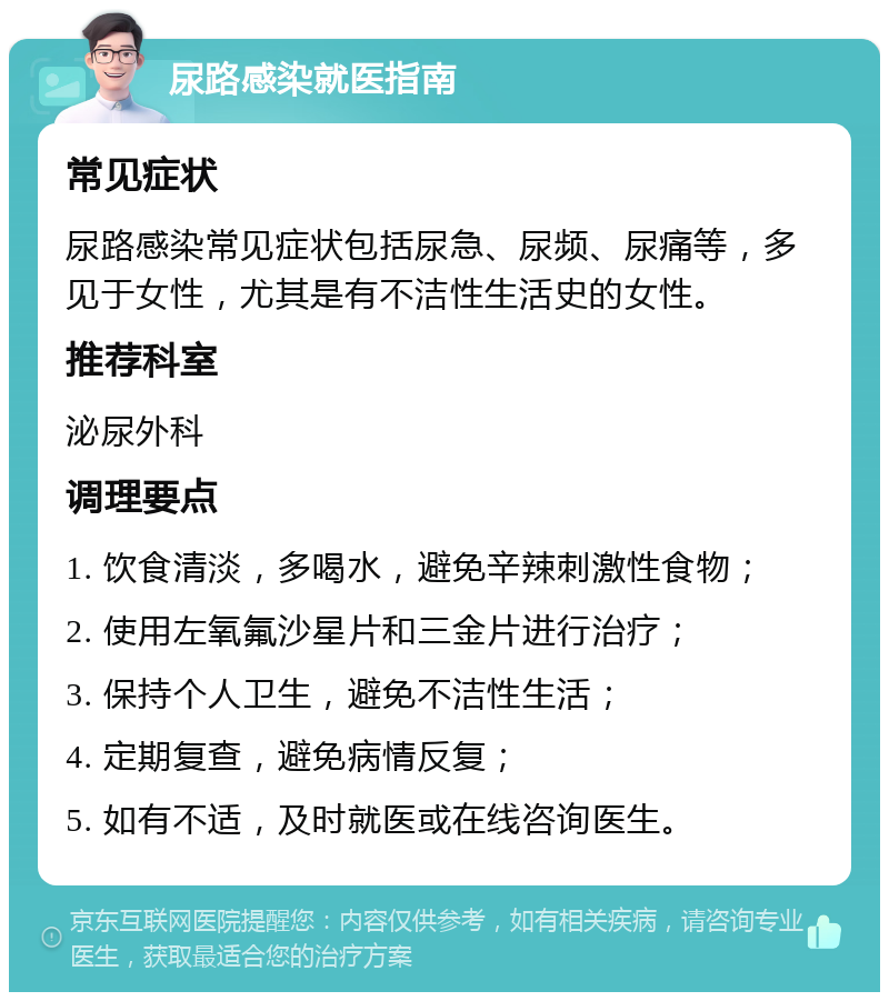 尿路感染就医指南 常见症状 尿路感染常见症状包括尿急、尿频、尿痛等，多见于女性，尤其是有不洁性生活史的女性。 推荐科室 泌尿外科 调理要点 1. 饮食清淡，多喝水，避免辛辣刺激性食物； 2. 使用左氧氟沙星片和三金片进行治疗； 3. 保持个人卫生，避免不洁性生活； 4. 定期复查，避免病情反复； 5. 如有不适，及时就医或在线咨询医生。