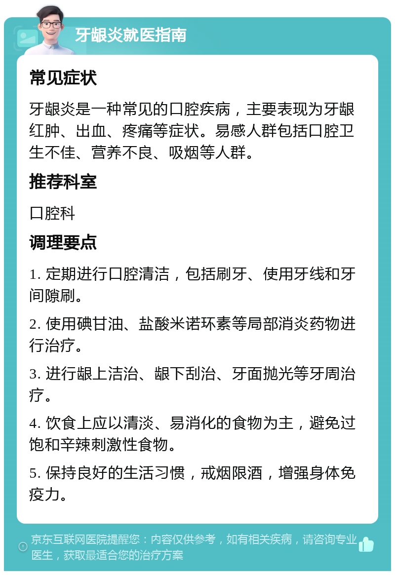 牙龈炎就医指南 常见症状 牙龈炎是一种常见的口腔疾病，主要表现为牙龈红肿、出血、疼痛等症状。易感人群包括口腔卫生不佳、营养不良、吸烟等人群。 推荐科室 口腔科 调理要点 1. 定期进行口腔清洁，包括刷牙、使用牙线和牙间隙刷。 2. 使用碘甘油、盐酸米诺环素等局部消炎药物进行治疗。 3. 进行龈上洁治、龈下刮治、牙面抛光等牙周治疗。 4. 饮食上应以清淡、易消化的食物为主，避免过饱和辛辣刺激性食物。 5. 保持良好的生活习惯，戒烟限酒，增强身体免疫力。