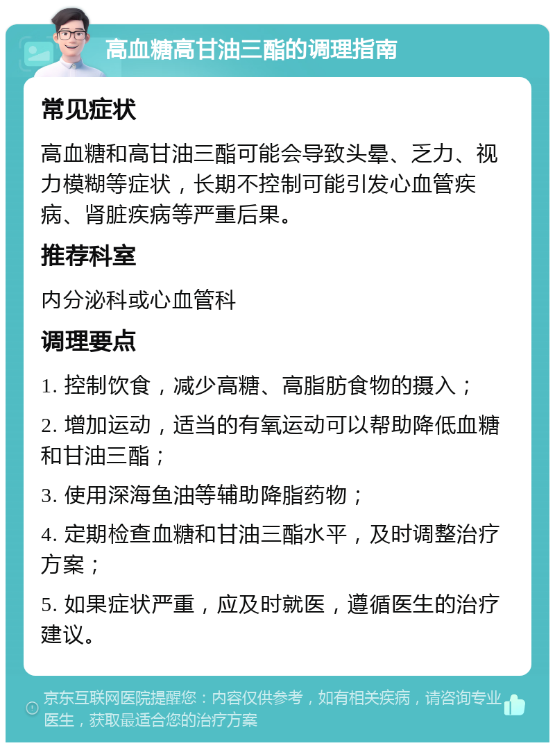 高血糖高甘油三酯的调理指南 常见症状 高血糖和高甘油三酯可能会导致头晕、乏力、视力模糊等症状，长期不控制可能引发心血管疾病、肾脏疾病等严重后果。 推荐科室 内分泌科或心血管科 调理要点 1. 控制饮食，减少高糖、高脂肪食物的摄入； 2. 增加运动，适当的有氧运动可以帮助降低血糖和甘油三酯； 3. 使用深海鱼油等辅助降脂药物； 4. 定期检查血糖和甘油三酯水平，及时调整治疗方案； 5. 如果症状严重，应及时就医，遵循医生的治疗建议。