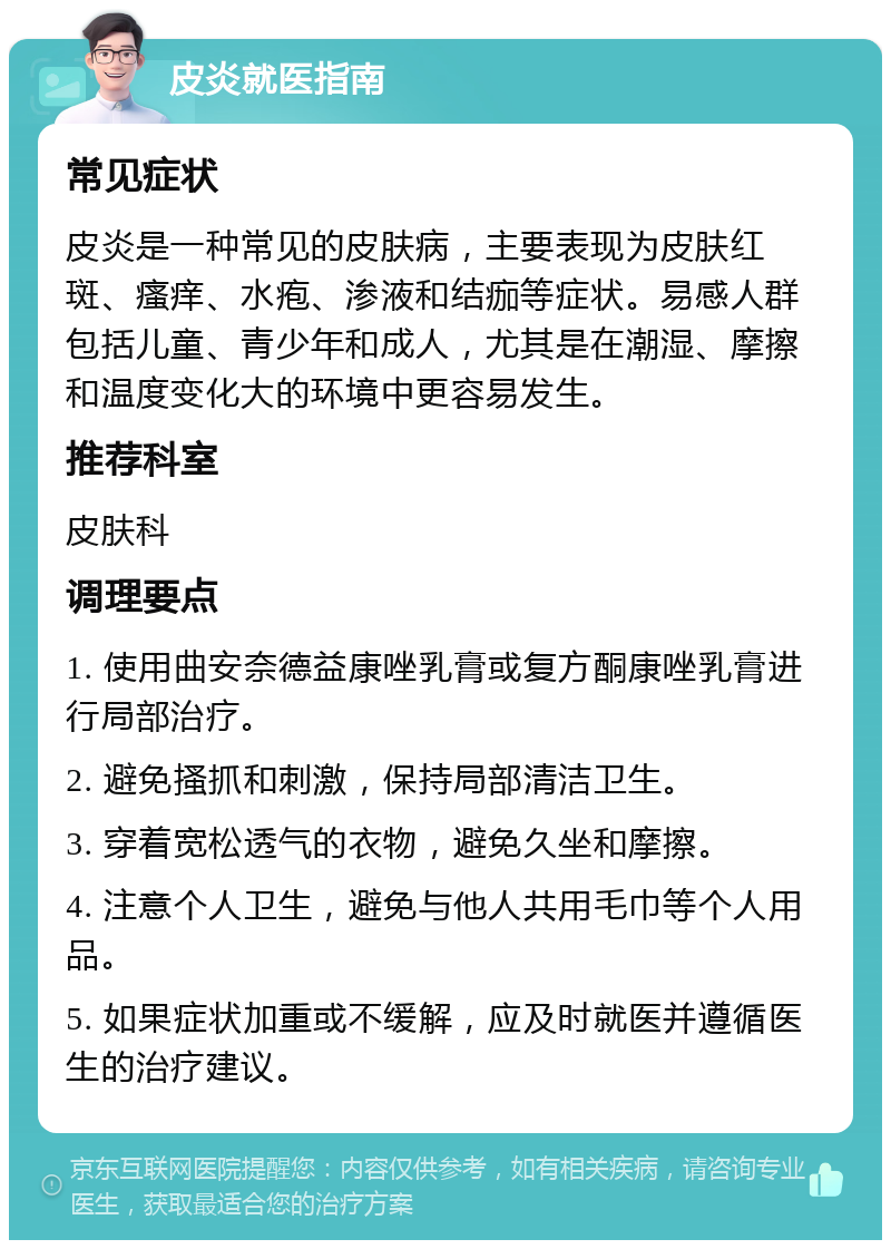 皮炎就医指南 常见症状 皮炎是一种常见的皮肤病，主要表现为皮肤红斑、瘙痒、水疱、渗液和结痂等症状。易感人群包括儿童、青少年和成人，尤其是在潮湿、摩擦和温度变化大的环境中更容易发生。 推荐科室 皮肤科 调理要点 1. 使用曲安奈德益康唑乳膏或复方酮康唑乳膏进行局部治疗。 2. 避免搔抓和刺激，保持局部清洁卫生。 3. 穿着宽松透气的衣物，避免久坐和摩擦。 4. 注意个人卫生，避免与他人共用毛巾等个人用品。 5. 如果症状加重或不缓解，应及时就医并遵循医生的治疗建议。