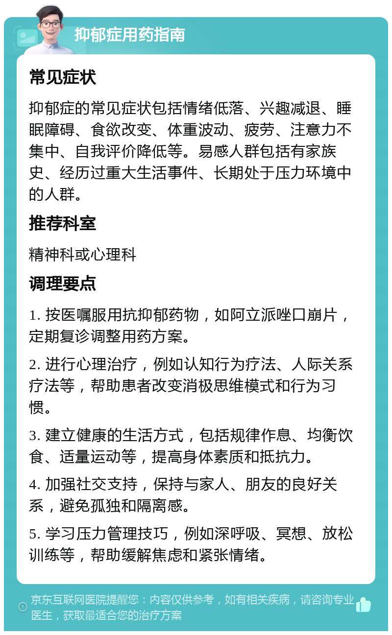 抑郁症用药指南 常见症状 抑郁症的常见症状包括情绪低落、兴趣减退、睡眠障碍、食欲改变、体重波动、疲劳、注意力不集中、自我评价降低等。易感人群包括有家族史、经历过重大生活事件、长期处于压力环境中的人群。 推荐科室 精神科或心理科 调理要点 1. 按医嘱服用抗抑郁药物，如阿立派唑口崩片，定期复诊调整用药方案。 2. 进行心理治疗，例如认知行为疗法、人际关系疗法等，帮助患者改变消极思维模式和行为习惯。 3. 建立健康的生活方式，包括规律作息、均衡饮食、适量运动等，提高身体素质和抵抗力。 4. 加强社交支持，保持与家人、朋友的良好关系，避免孤独和隔离感。 5. 学习压力管理技巧，例如深呼吸、冥想、放松训练等，帮助缓解焦虑和紧张情绪。