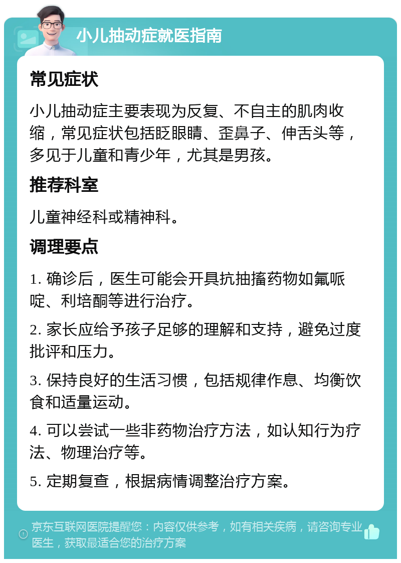 小儿抽动症就医指南 常见症状 小儿抽动症主要表现为反复、不自主的肌肉收缩，常见症状包括眨眼睛、歪鼻子、伸舌头等，多见于儿童和青少年，尤其是男孩。 推荐科室 儿童神经科或精神科。 调理要点 1. 确诊后，医生可能会开具抗抽搐药物如氟哌啶、利培酮等进行治疗。 2. 家长应给予孩子足够的理解和支持，避免过度批评和压力。 3. 保持良好的生活习惯，包括规律作息、均衡饮食和适量运动。 4. 可以尝试一些非药物治疗方法，如认知行为疗法、物理治疗等。 5. 定期复查，根据病情调整治疗方案。