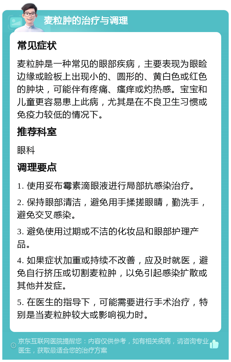 麦粒肿的治疗与调理 常见症状 麦粒肿是一种常见的眼部疾病，主要表现为眼睑边缘或睑板上出现小的、圆形的、黄白色或红色的肿块，可能伴有疼痛、瘙痒或灼热感。宝宝和儿童更容易患上此病，尤其是在不良卫生习惯或免疫力较低的情况下。 推荐科室 眼科 调理要点 1. 使用妥布霉素滴眼液进行局部抗感染治疗。 2. 保持眼部清洁，避免用手揉搓眼睛，勤洗手，避免交叉感染。 3. 避免使用过期或不洁的化妆品和眼部护理产品。 4. 如果症状加重或持续不改善，应及时就医，避免自行挤压或切割麦粒肿，以免引起感染扩散或其他并发症。 5. 在医生的指导下，可能需要进行手术治疗，特别是当麦粒肿较大或影响视力时。