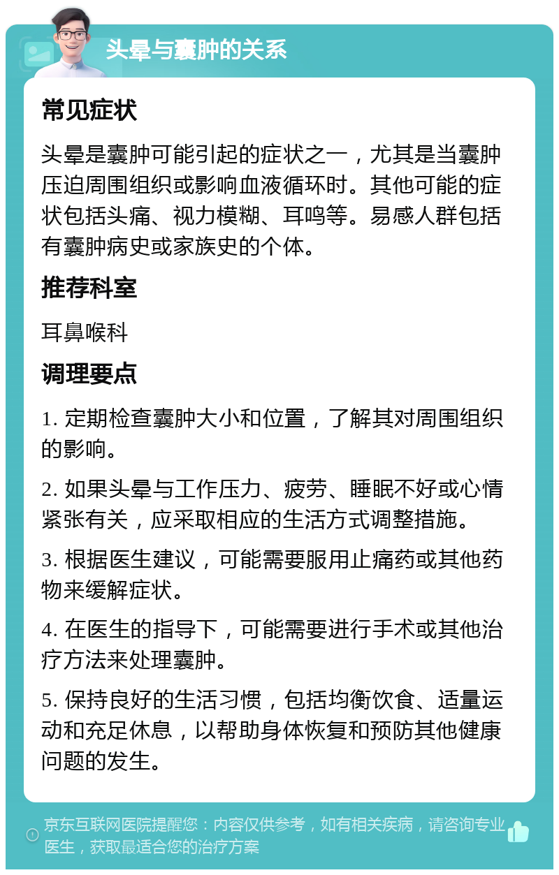 头晕与囊肿的关系 常见症状 头晕是囊肿可能引起的症状之一，尤其是当囊肿压迫周围组织或影响血液循环时。其他可能的症状包括头痛、视力模糊、耳鸣等。易感人群包括有囊肿病史或家族史的个体。 推荐科室 耳鼻喉科 调理要点 1. 定期检查囊肿大小和位置，了解其对周围组织的影响。 2. 如果头晕与工作压力、疲劳、睡眠不好或心情紧张有关，应采取相应的生活方式调整措施。 3. 根据医生建议，可能需要服用止痛药或其他药物来缓解症状。 4. 在医生的指导下，可能需要进行手术或其他治疗方法来处理囊肿。 5. 保持良好的生活习惯，包括均衡饮食、适量运动和充足休息，以帮助身体恢复和预防其他健康问题的发生。