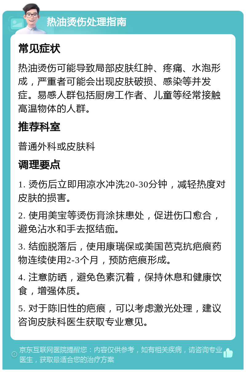 热油烫伤处理指南 常见症状 热油烫伤可能导致局部皮肤红肿、疼痛、水泡形成，严重者可能会出现皮肤破损、感染等并发症。易感人群包括厨房工作者、儿童等经常接触高温物体的人群。 推荐科室 普通外科或皮肤科 调理要点 1. 烫伤后立即用凉水冲洗20-30分钟，减轻热度对皮肤的损害。 2. 使用美宝等烫伤膏涂抹患处，促进伤口愈合，避免沾水和手去抠结痂。 3. 结痂脱落后，使用康瑞保或美国芭克抗疤痕药物连续使用2-3个月，预防疤痕形成。 4. 注意防晒，避免色素沉着，保持休息和健康饮食，增强体质。 5. 对于陈旧性的疤痕，可以考虑激光处理，建议咨询皮肤科医生获取专业意见。