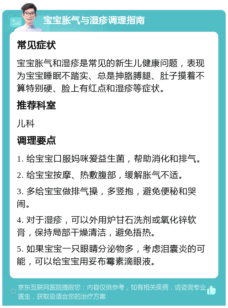 宝宝胀气与湿疹调理指南 常见症状 宝宝胀气和湿疹是常见的新生儿健康问题，表现为宝宝睡眠不踏实、总是抻胳膊腿、肚子摸着不算特别硬、脸上有红点和湿疹等症状。 推荐科室 儿科 调理要点 1. 给宝宝口服妈咪爱益生菌，帮助消化和排气。 2. 给宝宝按摩、热敷腹部，缓解胀气不适。 3. 多给宝宝做排气操，多竖抱，避免便秘和哭闹。 4. 对于湿疹，可以外用炉甘石洗剂或氧化锌软膏，保持局部干燥清洁，避免捂热。 5. 如果宝宝一只眼睛分泌物多，考虑泪囊炎的可能，可以给宝宝用妥布霉素滴眼液。