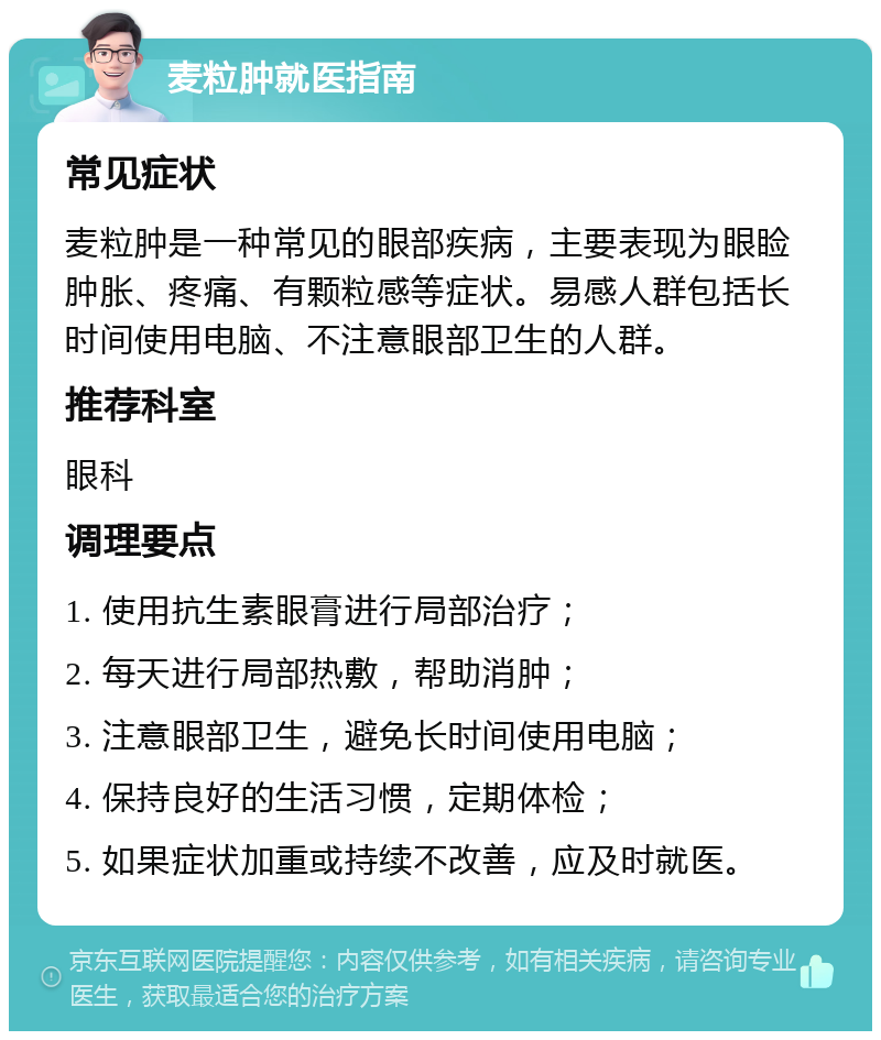 麦粒肿就医指南 常见症状 麦粒肿是一种常见的眼部疾病，主要表现为眼睑肿胀、疼痛、有颗粒感等症状。易感人群包括长时间使用电脑、不注意眼部卫生的人群。 推荐科室 眼科 调理要点 1. 使用抗生素眼膏进行局部治疗； 2. 每天进行局部热敷，帮助消肿； 3. 注意眼部卫生，避免长时间使用电脑； 4. 保持良好的生活习惯，定期体检； 5. 如果症状加重或持续不改善，应及时就医。