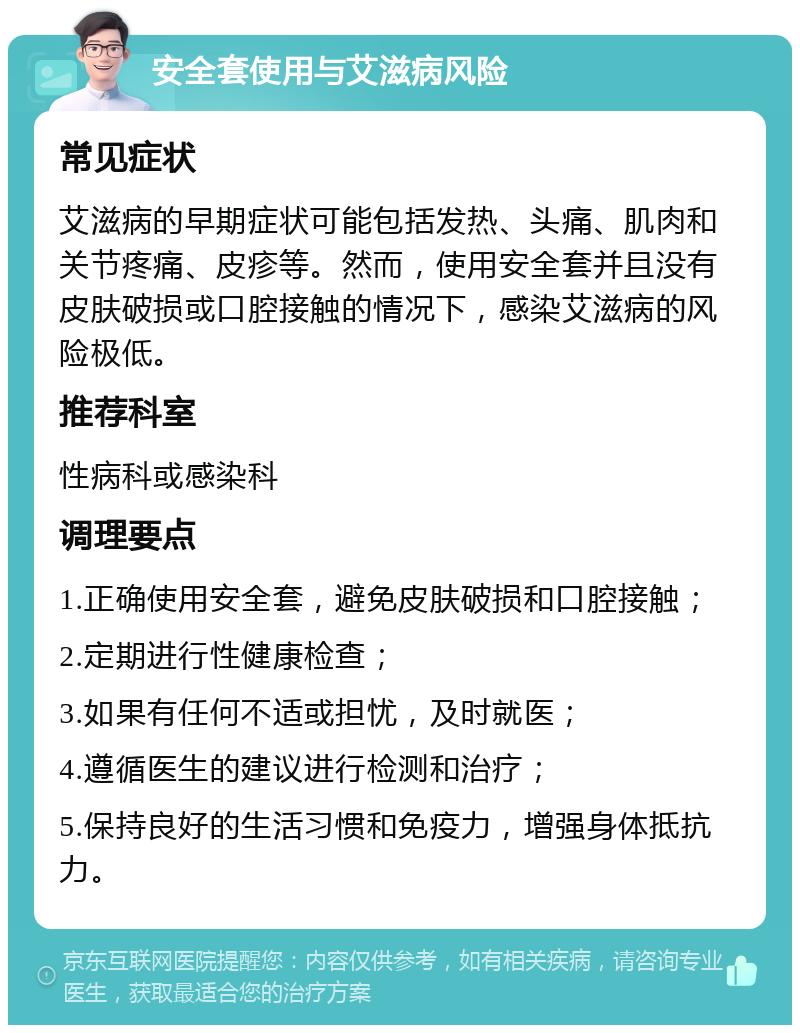 安全套使用与艾滋病风险 常见症状 艾滋病的早期症状可能包括发热、头痛、肌肉和关节疼痛、皮疹等。然而，使用安全套并且没有皮肤破损或口腔接触的情况下，感染艾滋病的风险极低。 推荐科室 性病科或感染科 调理要点 1.正确使用安全套，避免皮肤破损和口腔接触； 2.定期进行性健康检查； 3.如果有任何不适或担忧，及时就医； 4.遵循医生的建议进行检测和治疗； 5.保持良好的生活习惯和免疫力，增强身体抵抗力。