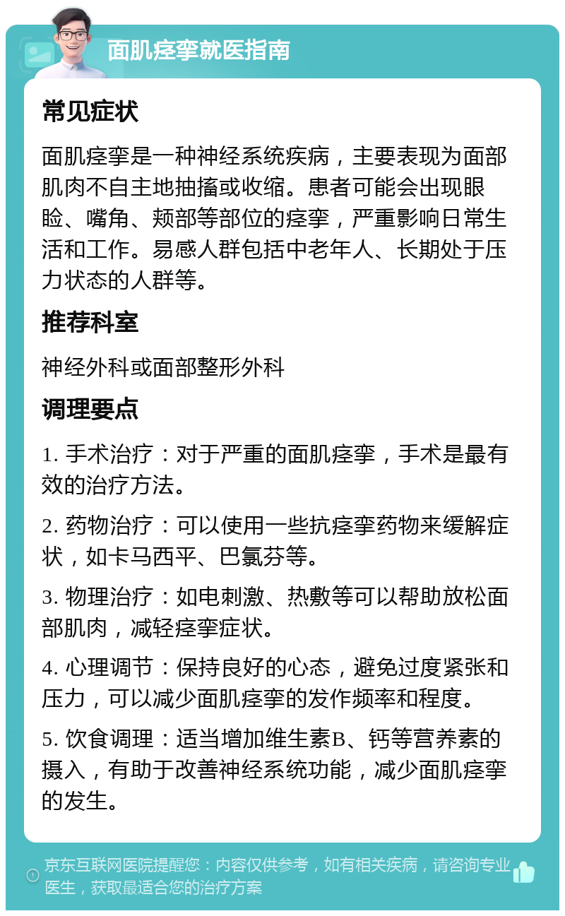 面肌痉挛就医指南 常见症状 面肌痉挛是一种神经系统疾病，主要表现为面部肌肉不自主地抽搐或收缩。患者可能会出现眼睑、嘴角、颊部等部位的痉挛，严重影响日常生活和工作。易感人群包括中老年人、长期处于压力状态的人群等。 推荐科室 神经外科或面部整形外科 调理要点 1. 手术治疗：对于严重的面肌痉挛，手术是最有效的治疗方法。 2. 药物治疗：可以使用一些抗痉挛药物来缓解症状，如卡马西平、巴氯芬等。 3. 物理治疗：如电刺激、热敷等可以帮助放松面部肌肉，减轻痉挛症状。 4. 心理调节：保持良好的心态，避免过度紧张和压力，可以减少面肌痉挛的发作频率和程度。 5. 饮食调理：适当增加维生素B、钙等营养素的摄入，有助于改善神经系统功能，减少面肌痉挛的发生。