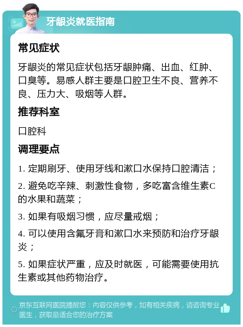 牙龈炎就医指南 常见症状 牙龈炎的常见症状包括牙龈肿痛、出血、红肿、口臭等。易感人群主要是口腔卫生不良、营养不良、压力大、吸烟等人群。 推荐科室 口腔科 调理要点 1. 定期刷牙、使用牙线和漱口水保持口腔清洁； 2. 避免吃辛辣、刺激性食物，多吃富含维生素C的水果和蔬菜； 3. 如果有吸烟习惯，应尽量戒烟； 4. 可以使用含氟牙膏和漱口水来预防和治疗牙龈炎； 5. 如果症状严重，应及时就医，可能需要使用抗生素或其他药物治疗。