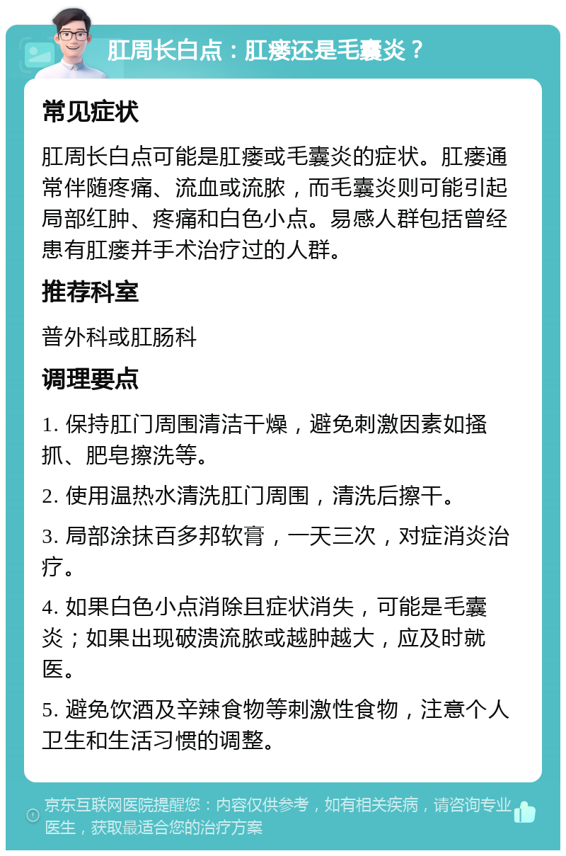 肛周长白点：肛瘘还是毛囊炎？ 常见症状 肛周长白点可能是肛瘘或毛囊炎的症状。肛瘘通常伴随疼痛、流血或流脓，而毛囊炎则可能引起局部红肿、疼痛和白色小点。易感人群包括曾经患有肛瘘并手术治疗过的人群。 推荐科室 普外科或肛肠科 调理要点 1. 保持肛门周围清洁干燥，避免刺激因素如搔抓、肥皂擦洗等。 2. 使用温热水清洗肛门周围，清洗后擦干。 3. 局部涂抹百多邦软膏，一天三次，对症消炎治疗。 4. 如果白色小点消除且症状消失，可能是毛囊炎；如果出现破溃流脓或越肿越大，应及时就医。 5. 避免饮酒及辛辣食物等刺激性食物，注意个人卫生和生活习惯的调整。