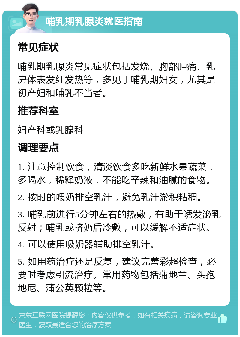 哺乳期乳腺炎就医指南 常见症状 哺乳期乳腺炎常见症状包括发烧、胸部肿痛、乳房体表发红发热等，多见于哺乳期妇女，尤其是初产妇和哺乳不当者。 推荐科室 妇产科或乳腺科 调理要点 1. 注意控制饮食，清淡饮食多吃新鲜水果蔬菜，多喝水，稀释奶液，不能吃辛辣和油腻的食物。 2. 按时的喂奶排空乳汁，避免乳汁淤积粘稠。 3. 哺乳前进行5分钟左右的热敷，有助于诱发泌乳反射；哺乳或挤奶后冷敷，可以缓解不适症状。 4. 可以使用吸奶器辅助排空乳汁。 5. 如用药治疗还是反复，建议完善彩超检查，必要时考虑引流治疗。常用药物包括蒲地兰、头孢地尼、蒲公英颗粒等。