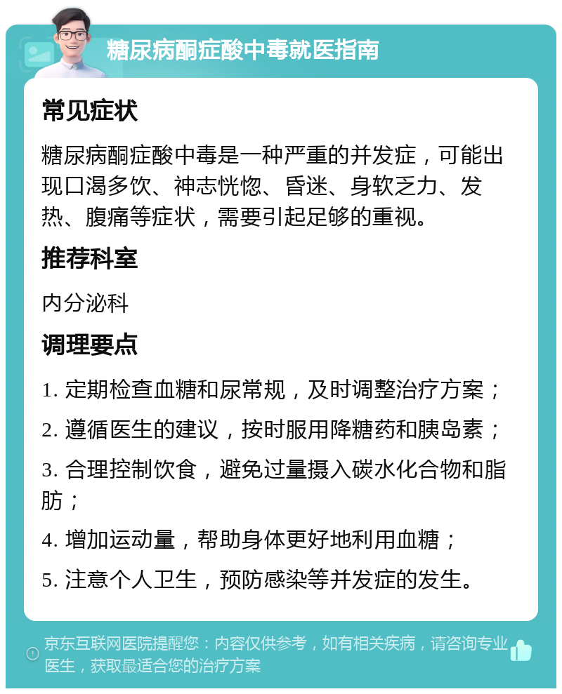 糖尿病酮症酸中毒就医指南 常见症状 糖尿病酮症酸中毒是一种严重的并发症，可能出现口渴多饮、神志恍惚、昏迷、身软乏力、发热、腹痛等症状，需要引起足够的重视。 推荐科室 内分泌科 调理要点 1. 定期检查血糖和尿常规，及时调整治疗方案； 2. 遵循医生的建议，按时服用降糖药和胰岛素； 3. 合理控制饮食，避免过量摄入碳水化合物和脂肪； 4. 增加运动量，帮助身体更好地利用血糖； 5. 注意个人卫生，预防感染等并发症的发生。