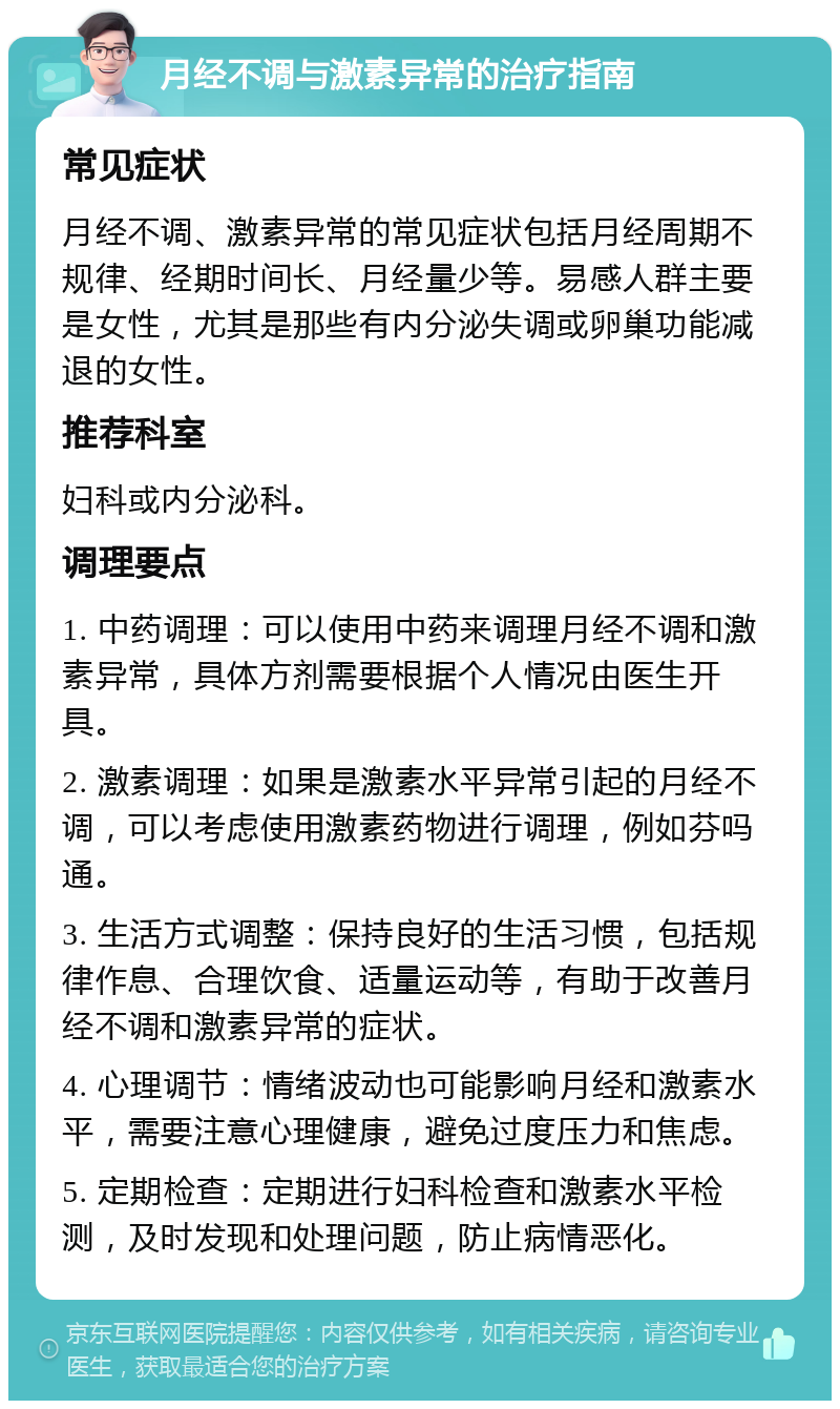 月经不调与激素异常的治疗指南 常见症状 月经不调、激素异常的常见症状包括月经周期不规律、经期时间长、月经量少等。易感人群主要是女性，尤其是那些有内分泌失调或卵巢功能减退的女性。 推荐科室 妇科或内分泌科。 调理要点 1. 中药调理：可以使用中药来调理月经不调和激素异常，具体方剂需要根据个人情况由医生开具。 2. 激素调理：如果是激素水平异常引起的月经不调，可以考虑使用激素药物进行调理，例如芬吗通。 3. 生活方式调整：保持良好的生活习惯，包括规律作息、合理饮食、适量运动等，有助于改善月经不调和激素异常的症状。 4. 心理调节：情绪波动也可能影响月经和激素水平，需要注意心理健康，避免过度压力和焦虑。 5. 定期检查：定期进行妇科检查和激素水平检测，及时发现和处理问题，防止病情恶化。