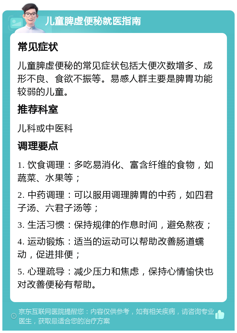 儿童脾虚便秘就医指南 常见症状 儿童脾虚便秘的常见症状包括大便次数增多、成形不良、食欲不振等。易感人群主要是脾胃功能较弱的儿童。 推荐科室 儿科或中医科 调理要点 1. 饮食调理：多吃易消化、富含纤维的食物，如蔬菜、水果等； 2. 中药调理：可以服用调理脾胃的中药，如四君子汤、六君子汤等； 3. 生活习惯：保持规律的作息时间，避免熬夜； 4. 运动锻炼：适当的运动可以帮助改善肠道蠕动，促进排便； 5. 心理疏导：减少压力和焦虑，保持心情愉快也对改善便秘有帮助。