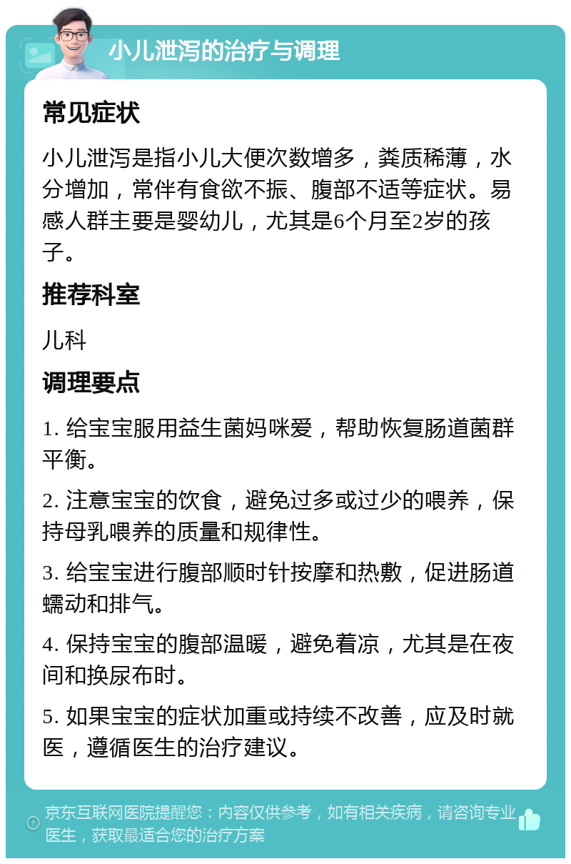 小儿泄泻的治疗与调理 常见症状 小儿泄泻是指小儿大便次数增多，粪质稀薄，水分增加，常伴有食欲不振、腹部不适等症状。易感人群主要是婴幼儿，尤其是6个月至2岁的孩子。 推荐科室 儿科 调理要点 1. 给宝宝服用益生菌妈咪爱，帮助恢复肠道菌群平衡。 2. 注意宝宝的饮食，避免过多或过少的喂养，保持母乳喂养的质量和规律性。 3. 给宝宝进行腹部顺时针按摩和热敷，促进肠道蠕动和排气。 4. 保持宝宝的腹部温暖，避免着凉，尤其是在夜间和换尿布时。 5. 如果宝宝的症状加重或持续不改善，应及时就医，遵循医生的治疗建议。