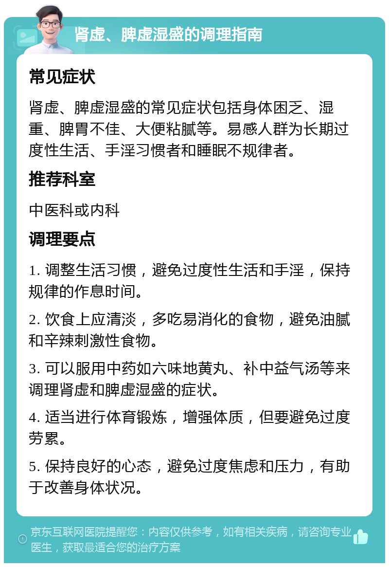 肾虚、脾虚湿盛的调理指南 常见症状 肾虚、脾虚湿盛的常见症状包括身体困乏、湿重、脾胃不佳、大便粘腻等。易感人群为长期过度性生活、手淫习惯者和睡眠不规律者。 推荐科室 中医科或内科 调理要点 1. 调整生活习惯，避免过度性生活和手淫，保持规律的作息时间。 2. 饮食上应清淡，多吃易消化的食物，避免油腻和辛辣刺激性食物。 3. 可以服用中药如六味地黄丸、补中益气汤等来调理肾虚和脾虚湿盛的症状。 4. 适当进行体育锻炼，增强体质，但要避免过度劳累。 5. 保持良好的心态，避免过度焦虑和压力，有助于改善身体状况。