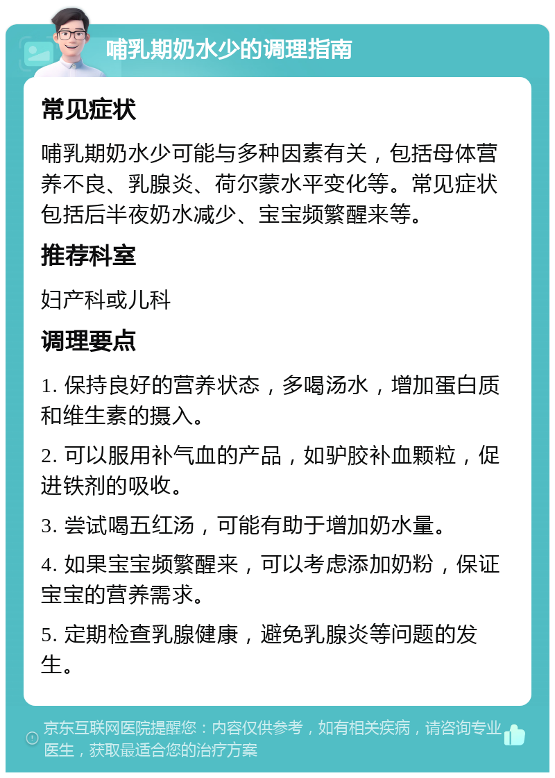 哺乳期奶水少的调理指南 常见症状 哺乳期奶水少可能与多种因素有关，包括母体营养不良、乳腺炎、荷尔蒙水平变化等。常见症状包括后半夜奶水减少、宝宝频繁醒来等。 推荐科室 妇产科或儿科 调理要点 1. 保持良好的营养状态，多喝汤水，增加蛋白质和维生素的摄入。 2. 可以服用补气血的产品，如驴胶补血颗粒，促进铁剂的吸收。 3. 尝试喝五红汤，可能有助于增加奶水量。 4. 如果宝宝频繁醒来，可以考虑添加奶粉，保证宝宝的营养需求。 5. 定期检查乳腺健康，避免乳腺炎等问题的发生。