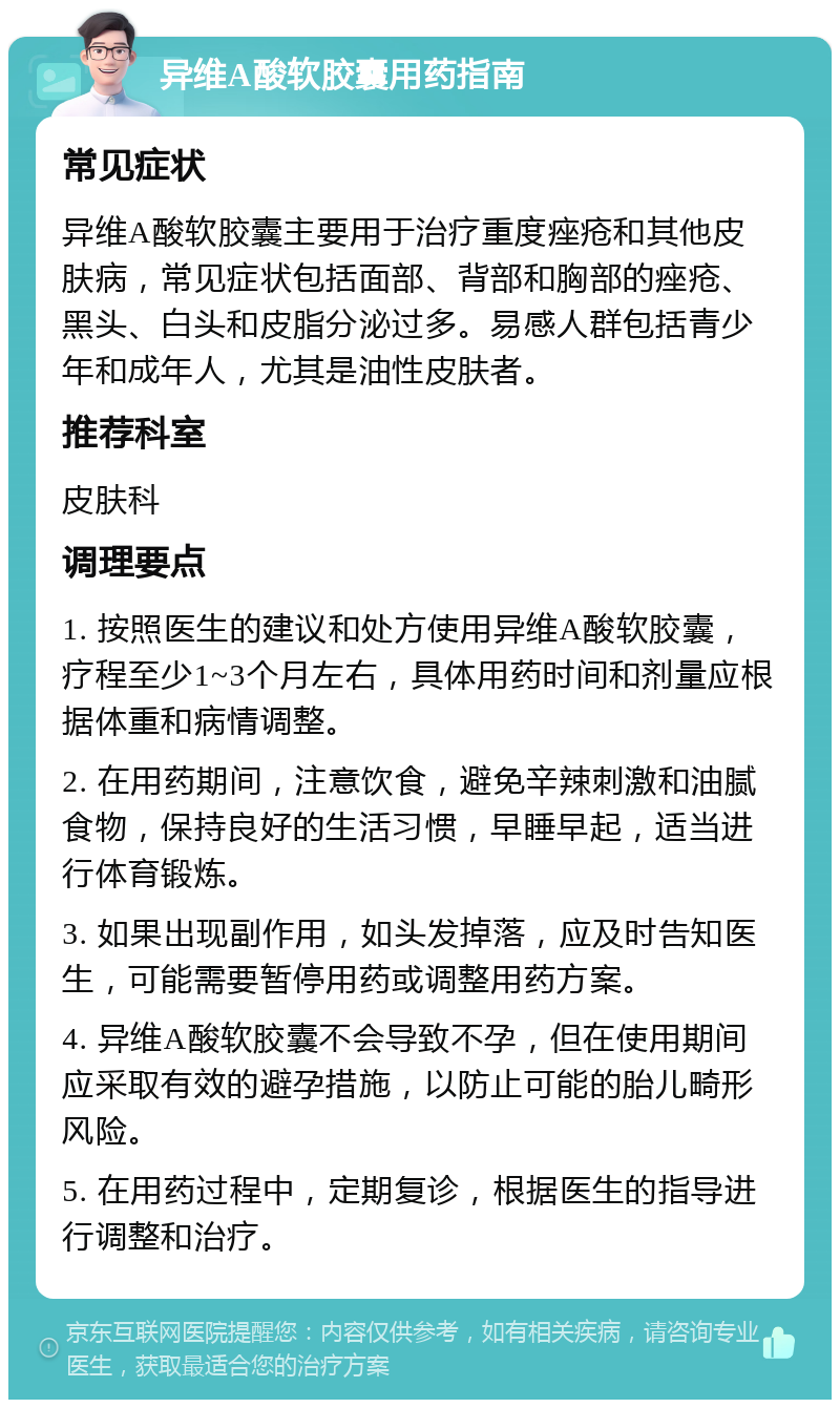 异维A酸软胶囊用药指南 常见症状 异维A酸软胶囊主要用于治疗重度痤疮和其他皮肤病，常见症状包括面部、背部和胸部的痤疮、黑头、白头和皮脂分泌过多。易感人群包括青少年和成年人，尤其是油性皮肤者。 推荐科室 皮肤科 调理要点 1. 按照医生的建议和处方使用异维A酸软胶囊，疗程至少1~3个月左右，具体用药时间和剂量应根据体重和病情调整。 2. 在用药期间，注意饮食，避免辛辣刺激和油腻食物，保持良好的生活习惯，早睡早起，适当进行体育锻炼。 3. 如果出现副作用，如头发掉落，应及时告知医生，可能需要暂停用药或调整用药方案。 4. 异维A酸软胶囊不会导致不孕，但在使用期间应采取有效的避孕措施，以防止可能的胎儿畸形风险。 5. 在用药过程中，定期复诊，根据医生的指导进行调整和治疗。