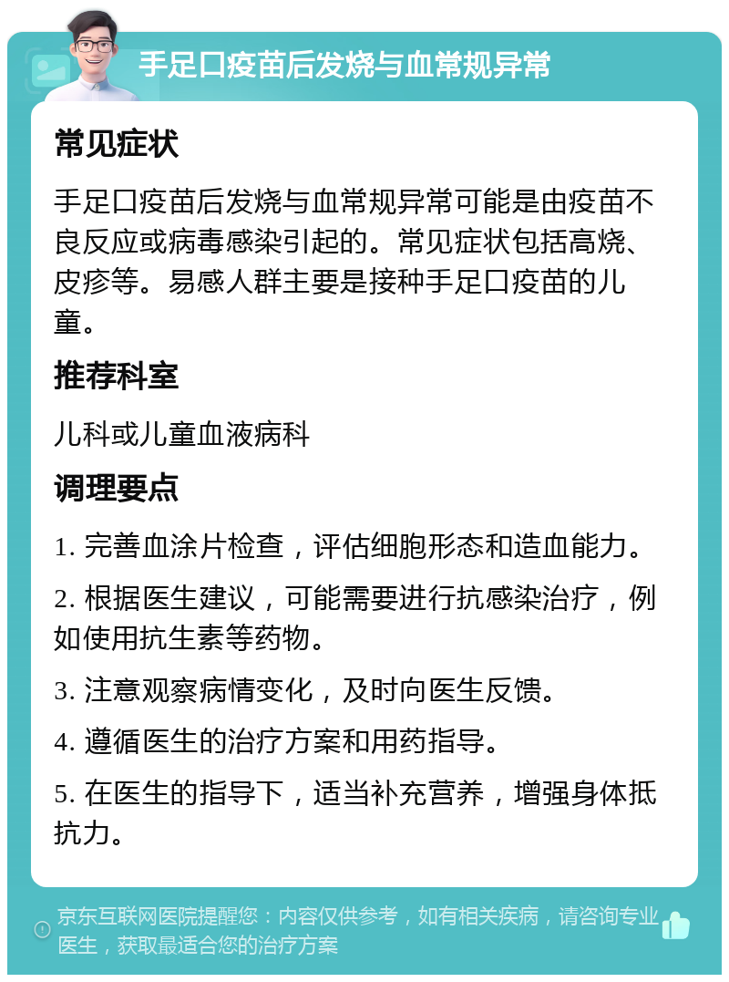 手足口疫苗后发烧与血常规异常 常见症状 手足口疫苗后发烧与血常规异常可能是由疫苗不良反应或病毒感染引起的。常见症状包括高烧、皮疹等。易感人群主要是接种手足口疫苗的儿童。 推荐科室 儿科或儿童血液病科 调理要点 1. 完善血涂片检查，评估细胞形态和造血能力。 2. 根据医生建议，可能需要进行抗感染治疗，例如使用抗生素等药物。 3. 注意观察病情变化，及时向医生反馈。 4. 遵循医生的治疗方案和用药指导。 5. 在医生的指导下，适当补充营养，增强身体抵抗力。