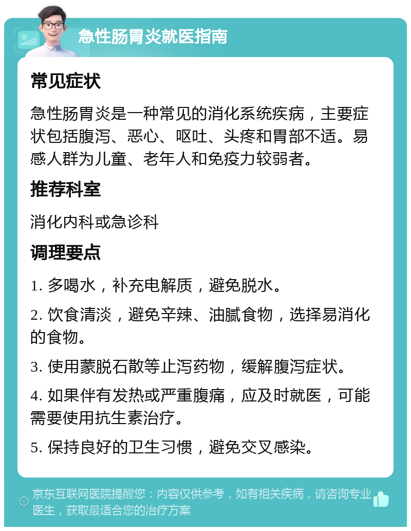 急性肠胃炎就医指南 常见症状 急性肠胃炎是一种常见的消化系统疾病，主要症状包括腹泻、恶心、呕吐、头疼和胃部不适。易感人群为儿童、老年人和免疫力较弱者。 推荐科室 消化内科或急诊科 调理要点 1. 多喝水，补充电解质，避免脱水。 2. 饮食清淡，避免辛辣、油腻食物，选择易消化的食物。 3. 使用蒙脱石散等止泻药物，缓解腹泻症状。 4. 如果伴有发热或严重腹痛，应及时就医，可能需要使用抗生素治疗。 5. 保持良好的卫生习惯，避免交叉感染。