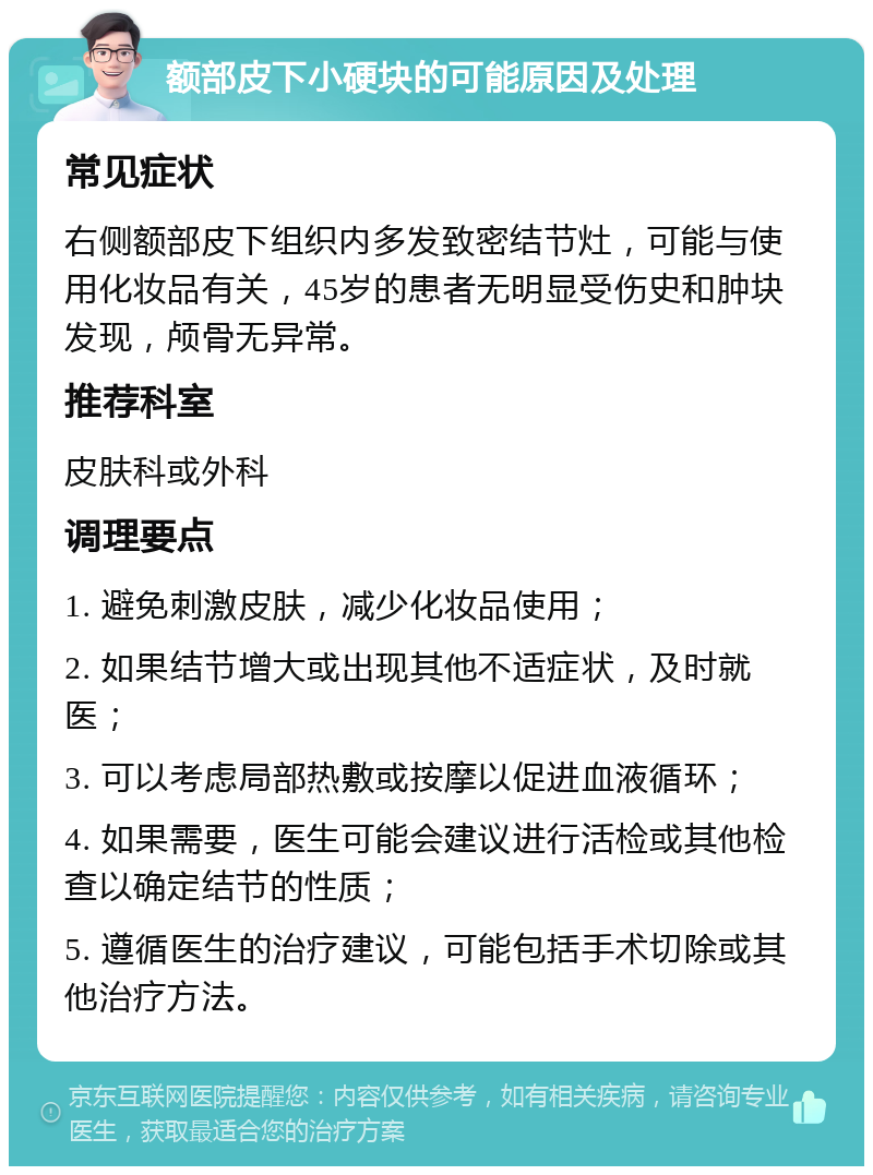 额部皮下小硬块的可能原因及处理 常见症状 右侧额部皮下组织内多发致密结节灶，可能与使用化妆品有关，45岁的患者无明显受伤史和肿块发现，颅骨无异常。 推荐科室 皮肤科或外科 调理要点 1. 避免刺激皮肤，减少化妆品使用； 2. 如果结节增大或出现其他不适症状，及时就医； 3. 可以考虑局部热敷或按摩以促进血液循环； 4. 如果需要，医生可能会建议进行活检或其他检查以确定结节的性质； 5. 遵循医生的治疗建议，可能包括手术切除或其他治疗方法。