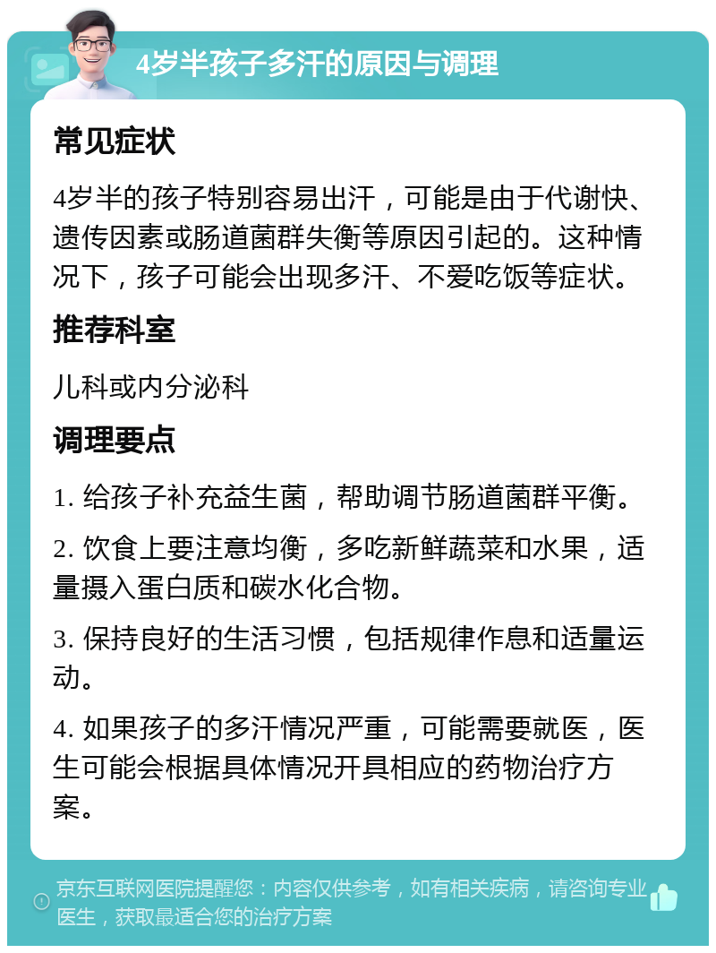 4岁半孩子多汗的原因与调理 常见症状 4岁半的孩子特别容易出汗，可能是由于代谢快、遗传因素或肠道菌群失衡等原因引起的。这种情况下，孩子可能会出现多汗、不爱吃饭等症状。 推荐科室 儿科或内分泌科 调理要点 1. 给孩子补充益生菌，帮助调节肠道菌群平衡。 2. 饮食上要注意均衡，多吃新鲜蔬菜和水果，适量摄入蛋白质和碳水化合物。 3. 保持良好的生活习惯，包括规律作息和适量运动。 4. 如果孩子的多汗情况严重，可能需要就医，医生可能会根据具体情况开具相应的药物治疗方案。