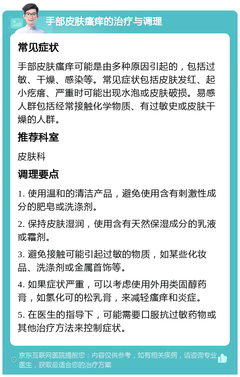 手部皮肤瘙痒的治疗与调理 常见症状 手部皮肤瘙痒可能是由多种原因引起的，包括过敏、干燥、感染等。常见症状包括皮肤发红、起小疙瘩、严重时可能出现水泡或皮肤破损。易感人群包括经常接触化学物质、有过敏史或皮肤干燥的人群。 推荐科室 皮肤科 调理要点 1. 使用温和的清洁产品，避免使用含有刺激性成分的肥皂或洗涤剂。 2. 保持皮肤湿润，使用含有天然保湿成分的乳液或霜剂。 3. 避免接触可能引起过敏的物质，如某些化妆品、洗涤剂或金属首饰等。 4. 如果症状严重，可以考虑使用外用类固醇药膏，如氢化可的松乳膏，来减轻瘙痒和炎症。 5. 在医生的指导下，可能需要口服抗过敏药物或其他治疗方法来控制症状。