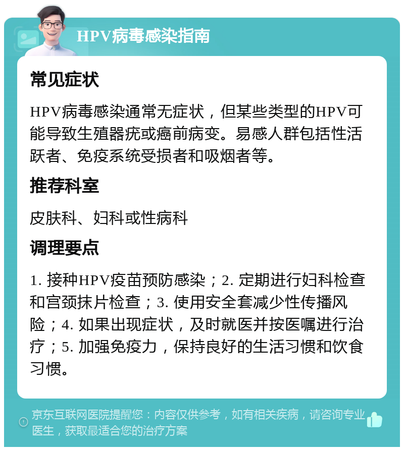 HPV病毒感染指南 常见症状 HPV病毒感染通常无症状，但某些类型的HPV可能导致生殖器疣或癌前病变。易感人群包括性活跃者、免疫系统受损者和吸烟者等。 推荐科室 皮肤科、妇科或性病科 调理要点 1. 接种HPV疫苗预防感染；2. 定期进行妇科检查和宫颈抹片检查；3. 使用安全套减少性传播风险；4. 如果出现症状，及时就医并按医嘱进行治疗；5. 加强免疫力，保持良好的生活习惯和饮食习惯。