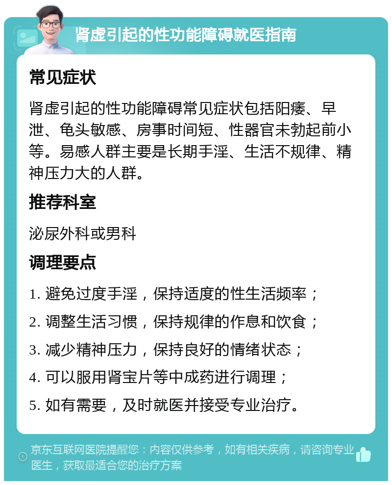 肾虚引起的性功能障碍就医指南 常见症状 肾虚引起的性功能障碍常见症状包括阳痿、早泄、龟头敏感、房事时间短、性器官未勃起前小等。易感人群主要是长期手淫、生活不规律、精神压力大的人群。 推荐科室 泌尿外科或男科 调理要点 1. 避免过度手淫，保持适度的性生活频率； 2. 调整生活习惯，保持规律的作息和饮食； 3. 减少精神压力，保持良好的情绪状态； 4. 可以服用肾宝片等中成药进行调理； 5. 如有需要，及时就医并接受专业治疗。