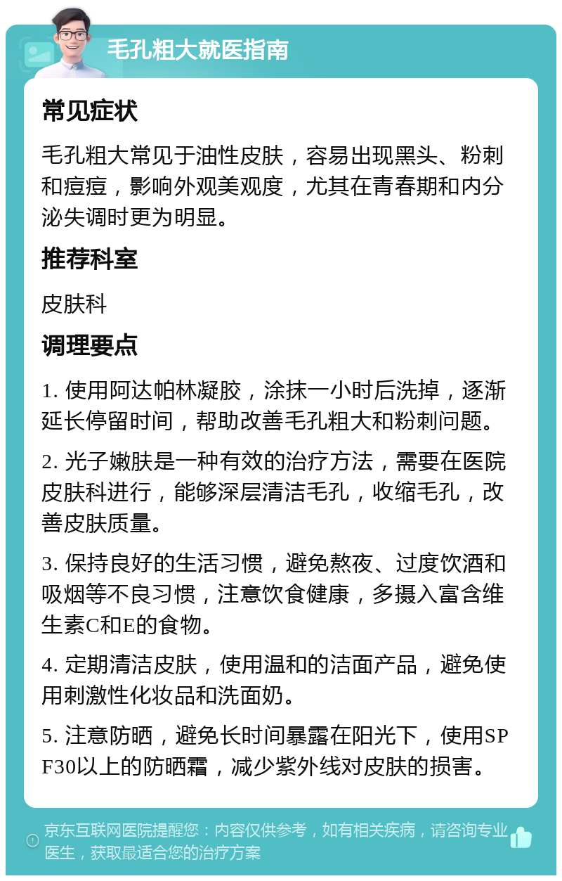 毛孔粗大就医指南 常见症状 毛孔粗大常见于油性皮肤，容易出现黑头、粉刺和痘痘，影响外观美观度，尤其在青春期和内分泌失调时更为明显。 推荐科室 皮肤科 调理要点 1. 使用阿达帕林凝胶，涂抹一小时后洗掉，逐渐延长停留时间，帮助改善毛孔粗大和粉刺问题。 2. 光子嫩肤是一种有效的治疗方法，需要在医院皮肤科进行，能够深层清洁毛孔，收缩毛孔，改善皮肤质量。 3. 保持良好的生活习惯，避免熬夜、过度饮酒和吸烟等不良习惯，注意饮食健康，多摄入富含维生素C和E的食物。 4. 定期清洁皮肤，使用温和的洁面产品，避免使用刺激性化妆品和洗面奶。 5. 注意防晒，避免长时间暴露在阳光下，使用SPF30以上的防晒霜，减少紫外线对皮肤的损害。