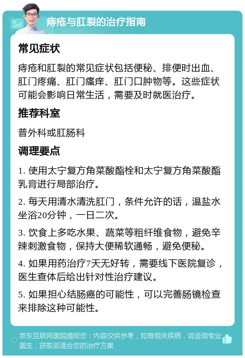 痔疮与肛裂的治疗指南 常见症状 痔疮和肛裂的常见症状包括便秘、排便时出血、肛门疼痛、肛门瘙痒、肛门口肿物等。这些症状可能会影响日常生活，需要及时就医治疗。 推荐科室 普外科或肛肠科 调理要点 1. 使用太宁复方角菜酸酯栓和太宁复方角菜酸酯乳膏进行局部治疗。 2. 每天用清水清洗肛门，条件允许的话，温盐水坐浴20分钟，一日二次。 3. 饮食上多吃水果、蔬菜等粗纤维食物，避免辛辣刺激食物，保持大便稀软通畅，避免便秘。 4. 如果用药治疗7天无好转，需要线下医院复诊，医生查体后给出针对性治疗建议。 5. 如果担心结肠癌的可能性，可以完善肠镜检查来排除这种可能性。