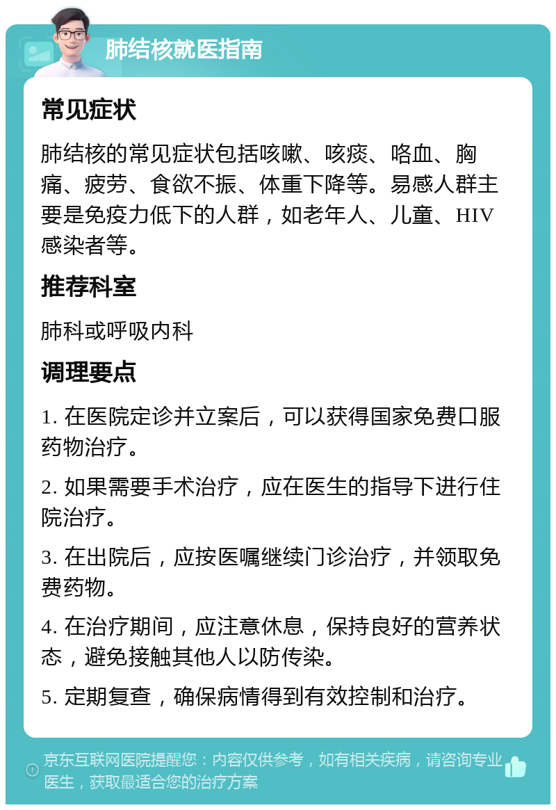 肺结核就医指南 常见症状 肺结核的常见症状包括咳嗽、咳痰、咯血、胸痛、疲劳、食欲不振、体重下降等。易感人群主要是免疫力低下的人群，如老年人、儿童、HIV感染者等。 推荐科室 肺科或呼吸内科 调理要点 1. 在医院定诊并立案后，可以获得国家免费口服药物治疗。 2. 如果需要手术治疗，应在医生的指导下进行住院治疗。 3. 在出院后，应按医嘱继续门诊治疗，并领取免费药物。 4. 在治疗期间，应注意休息，保持良好的营养状态，避免接触其他人以防传染。 5. 定期复查，确保病情得到有效控制和治疗。