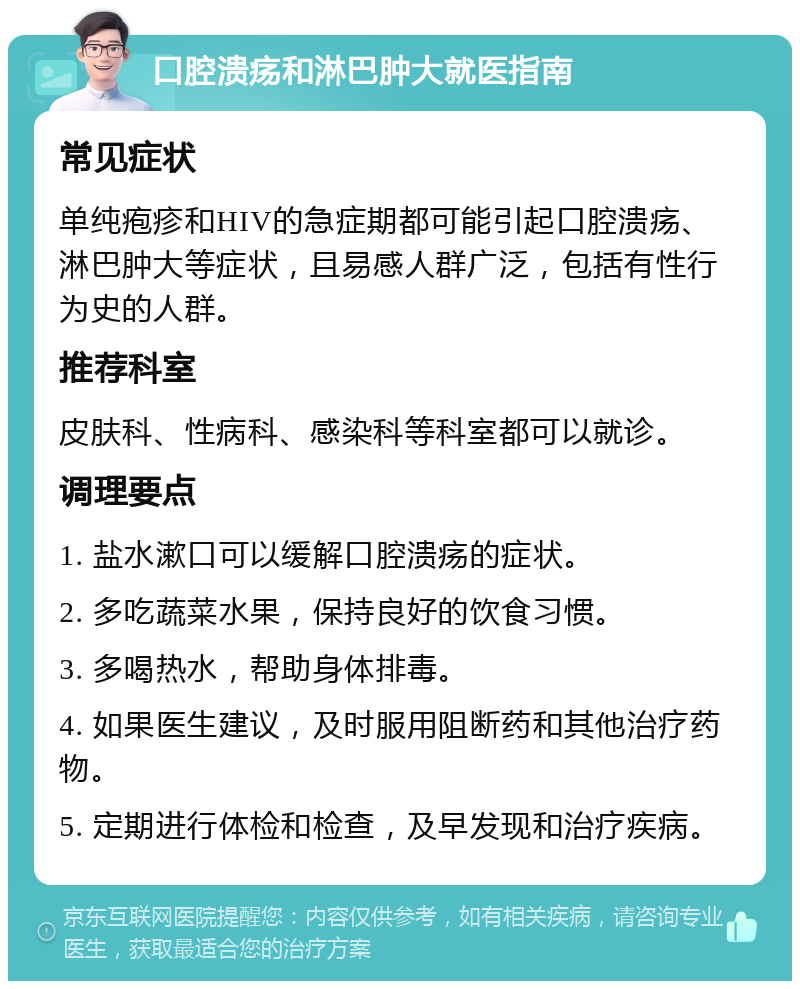 口腔溃疡和淋巴肿大就医指南 常见症状 单纯疱疹和HIV的急症期都可能引起口腔溃疡、淋巴肿大等症状，且易感人群广泛，包括有性行为史的人群。 推荐科室 皮肤科、性病科、感染科等科室都可以就诊。 调理要点 1. 盐水漱口可以缓解口腔溃疡的症状。 2. 多吃蔬菜水果，保持良好的饮食习惯。 3. 多喝热水，帮助身体排毒。 4. 如果医生建议，及时服用阻断药和其他治疗药物。 5. 定期进行体检和检查，及早发现和治疗疾病。