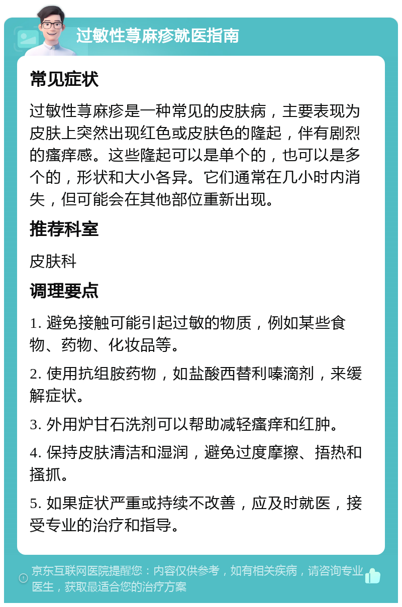 过敏性荨麻疹就医指南 常见症状 过敏性荨麻疹是一种常见的皮肤病，主要表现为皮肤上突然出现红色或皮肤色的隆起，伴有剧烈的瘙痒感。这些隆起可以是单个的，也可以是多个的，形状和大小各异。它们通常在几小时内消失，但可能会在其他部位重新出现。 推荐科室 皮肤科 调理要点 1. 避免接触可能引起过敏的物质，例如某些食物、药物、化妆品等。 2. 使用抗组胺药物，如盐酸西替利嗪滴剂，来缓解症状。 3. 外用炉甘石洗剂可以帮助减轻瘙痒和红肿。 4. 保持皮肤清洁和湿润，避免过度摩擦、捂热和搔抓。 5. 如果症状严重或持续不改善，应及时就医，接受专业的治疗和指导。