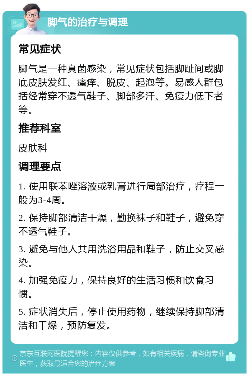 脚气的治疗与调理 常见症状 脚气是一种真菌感染，常见症状包括脚趾间或脚底皮肤发红、瘙痒、脱皮、起泡等。易感人群包括经常穿不透气鞋子、脚部多汗、免疫力低下者等。 推荐科室 皮肤科 调理要点 1. 使用联苯唑溶液或乳膏进行局部治疗，疗程一般为3-4周。 2. 保持脚部清洁干燥，勤换袜子和鞋子，避免穿不透气鞋子。 3. 避免与他人共用洗浴用品和鞋子，防止交叉感染。 4. 加强免疫力，保持良好的生活习惯和饮食习惯。 5. 症状消失后，停止使用药物，继续保持脚部清洁和干燥，预防复发。