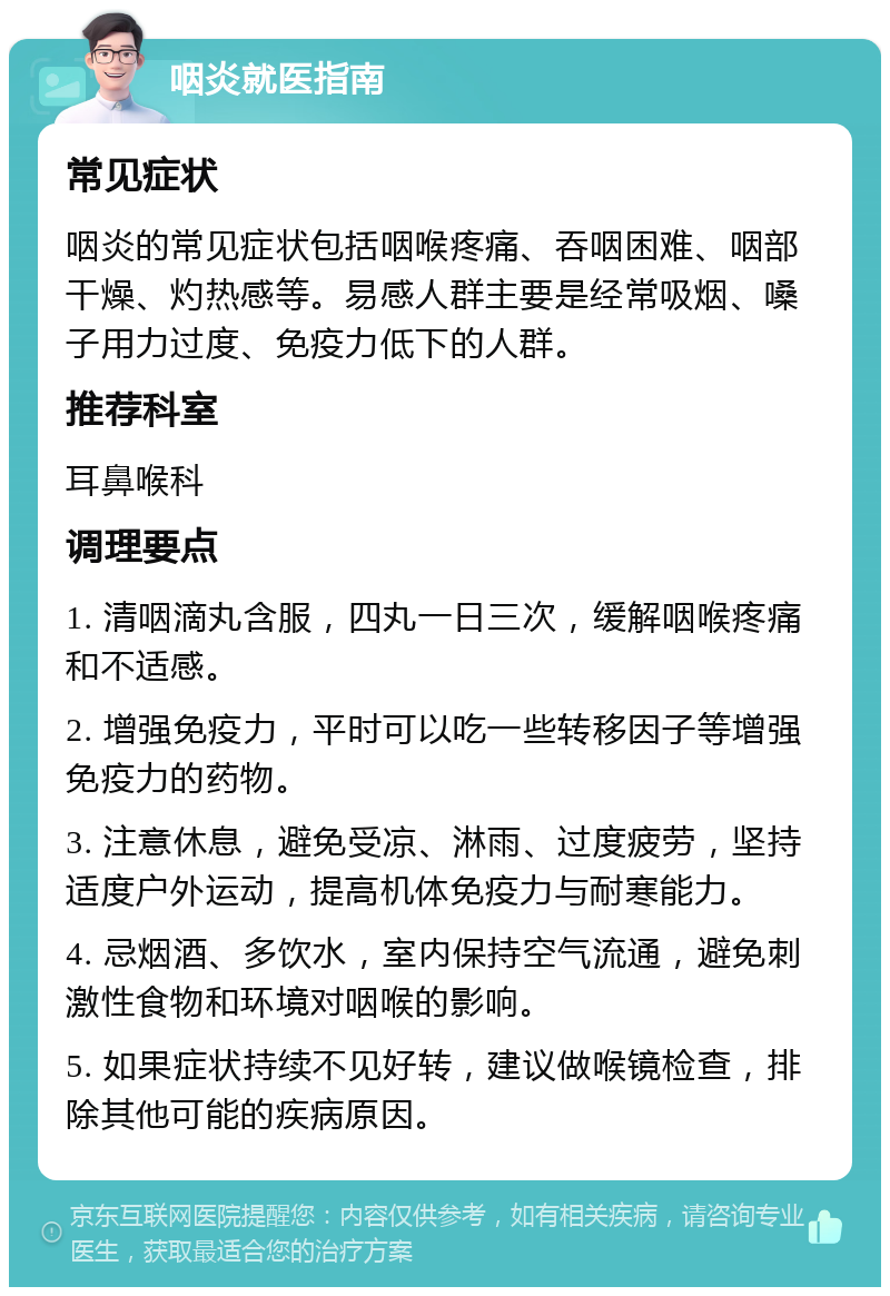 咽炎就医指南 常见症状 咽炎的常见症状包括咽喉疼痛、吞咽困难、咽部干燥、灼热感等。易感人群主要是经常吸烟、嗓子用力过度、免疫力低下的人群。 推荐科室 耳鼻喉科 调理要点 1. 清咽滴丸含服，四丸一日三次，缓解咽喉疼痛和不适感。 2. 增强免疫力，平时可以吃一些转移因子等增强免疫力的药物。 3. 注意休息，避免受凉、淋雨、过度疲劳，坚持适度户外运动，提高机体免疫力与耐寒能力。 4. 忌烟酒、多饮水，室内保持空气流通，避免刺激性食物和环境对咽喉的影响。 5. 如果症状持续不见好转，建议做喉镜检查，排除其他可能的疾病原因。