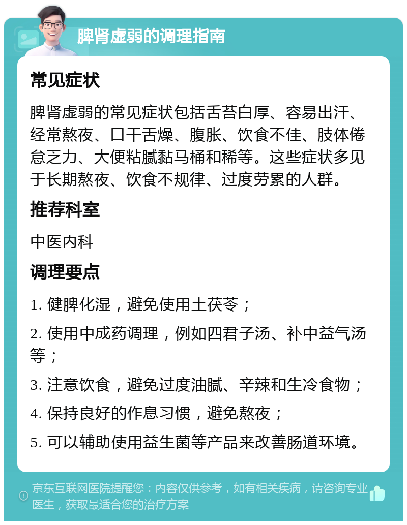 脾肾虚弱的调理指南 常见症状 脾肾虚弱的常见症状包括舌苔白厚、容易出汗、经常熬夜、口干舌燥、腹胀、饮食不佳、肢体倦怠乏力、大便粘腻黏马桶和稀等。这些症状多见于长期熬夜、饮食不规律、过度劳累的人群。 推荐科室 中医内科 调理要点 1. 健脾化湿，避免使用土茯苓； 2. 使用中成药调理，例如四君子汤、补中益气汤等； 3. 注意饮食，避免过度油腻、辛辣和生冷食物； 4. 保持良好的作息习惯，避免熬夜； 5. 可以辅助使用益生菌等产品来改善肠道环境。