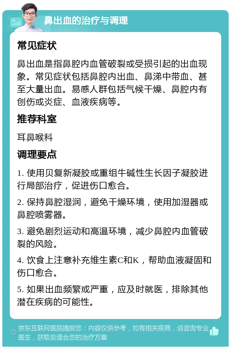 鼻出血的治疗与调理 常见症状 鼻出血是指鼻腔内血管破裂或受损引起的出血现象。常见症状包括鼻腔内出血、鼻涕中带血、甚至大量出血。易感人群包括气候干燥、鼻腔内有创伤或炎症、血液疾病等。 推荐科室 耳鼻喉科 调理要点 1. 使用贝复新凝胶或重组牛碱性生长因子凝胶进行局部治疗，促进伤口愈合。 2. 保持鼻腔湿润，避免干燥环境，使用加湿器或鼻腔喷雾器。 3. 避免剧烈运动和高温环境，减少鼻腔内血管破裂的风险。 4. 饮食上注意补充维生素C和K，帮助血液凝固和伤口愈合。 5. 如果出血频繁或严重，应及时就医，排除其他潜在疾病的可能性。