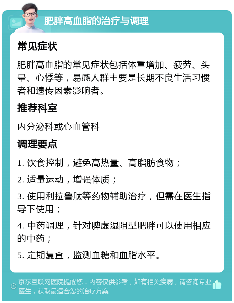 肥胖高血脂的治疗与调理 常见症状 肥胖高血脂的常见症状包括体重增加、疲劳、头晕、心悸等，易感人群主要是长期不良生活习惯者和遗传因素影响者。 推荐科室 内分泌科或心血管科 调理要点 1. 饮食控制，避免高热量、高脂肪食物； 2. 适量运动，增强体质； 3. 使用利拉鲁肽等药物辅助治疗，但需在医生指导下使用； 4. 中药调理，针对脾虚湿阻型肥胖可以使用相应的中药； 5. 定期复查，监测血糖和血脂水平。