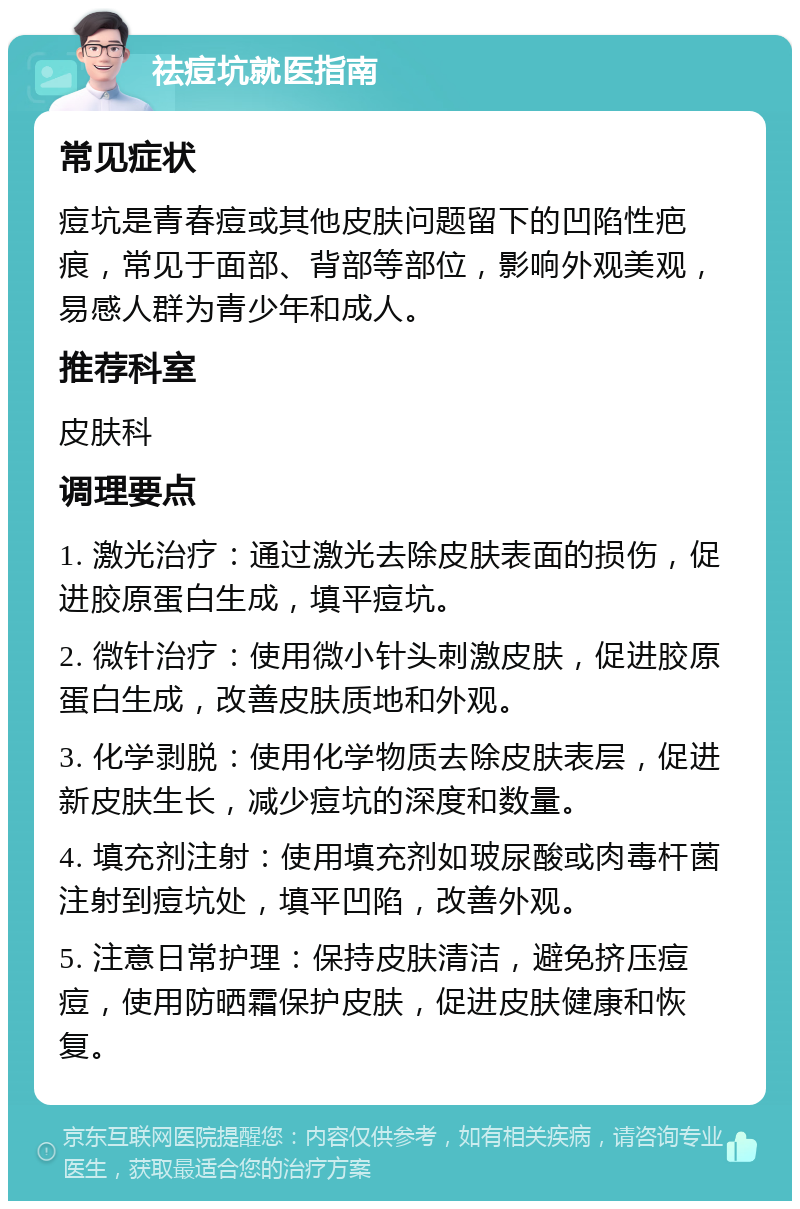 祛痘坑就医指南 常见症状 痘坑是青春痘或其他皮肤问题留下的凹陷性疤痕，常见于面部、背部等部位，影响外观美观，易感人群为青少年和成人。 推荐科室 皮肤科 调理要点 1. 激光治疗：通过激光去除皮肤表面的损伤，促进胶原蛋白生成，填平痘坑。 2. 微针治疗：使用微小针头刺激皮肤，促进胶原蛋白生成，改善皮肤质地和外观。 3. 化学剥脱：使用化学物质去除皮肤表层，促进新皮肤生长，减少痘坑的深度和数量。 4. 填充剂注射：使用填充剂如玻尿酸或肉毒杆菌注射到痘坑处，填平凹陷，改善外观。 5. 注意日常护理：保持皮肤清洁，避免挤压痘痘，使用防晒霜保护皮肤，促进皮肤健康和恢复。