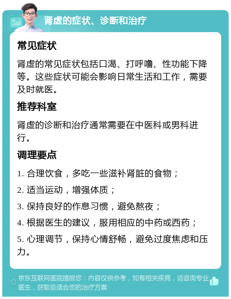 肾虚的症状、诊断和治疗 常见症状 肾虚的常见症状包括口渴、打呼噜、性功能下降等。这些症状可能会影响日常生活和工作，需要及时就医。 推荐科室 肾虚的诊断和治疗通常需要在中医科或男科进行。 调理要点 1. 合理饮食，多吃一些滋补肾脏的食物； 2. 适当运动，增强体质； 3. 保持良好的作息习惯，避免熬夜； 4. 根据医生的建议，服用相应的中药或西药； 5. 心理调节，保持心情舒畅，避免过度焦虑和压力。