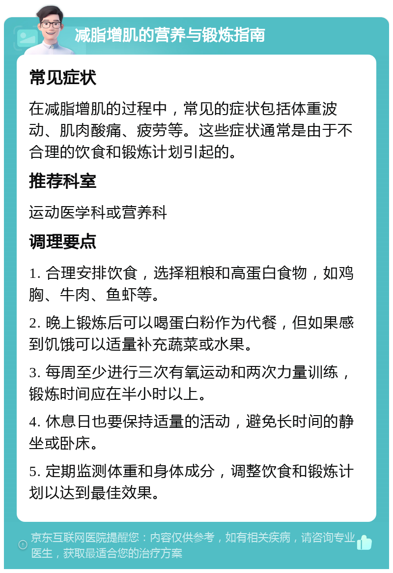 减脂增肌的营养与锻炼指南 常见症状 在减脂增肌的过程中，常见的症状包括体重波动、肌肉酸痛、疲劳等。这些症状通常是由于不合理的饮食和锻炼计划引起的。 推荐科室 运动医学科或营养科 调理要点 1. 合理安排饮食，选择粗粮和高蛋白食物，如鸡胸、牛肉、鱼虾等。 2. 晚上锻炼后可以喝蛋白粉作为代餐，但如果感到饥饿可以适量补充蔬菜或水果。 3. 每周至少进行三次有氧运动和两次力量训练，锻炼时间应在半小时以上。 4. 休息日也要保持适量的活动，避免长时间的静坐或卧床。 5. 定期监测体重和身体成分，调整饮食和锻炼计划以达到最佳效果。